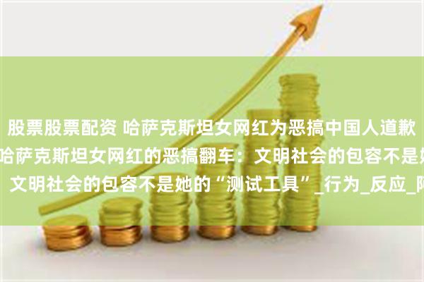 股票股票配资 哈萨克斯坦女网红为恶搞中国人道歉“摸腿+诬陷偷手机”，哈萨克斯坦女网红的恶搞翻车：文明社会的包容不是她的“测试工具”_行为_反应_阿茹