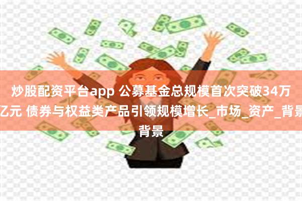 炒股配资平台app 公募基金总规模首次突破34万亿元 债券与权益类产品引领规模增长_市场_资产_背景