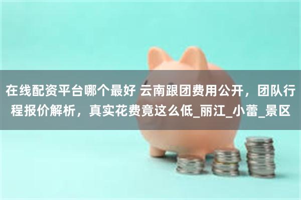在线配资平台哪个最好 云南跟团费用公开，团队行程报价解析，真实花费竟这么低_丽江_小蕾_景区