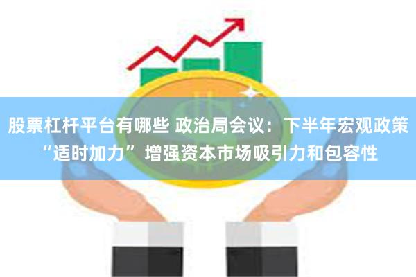 股票杠杆平台有哪些 政治局会议：下半年宏观政策“适时加力” 增强资本市场吸引力和包容性