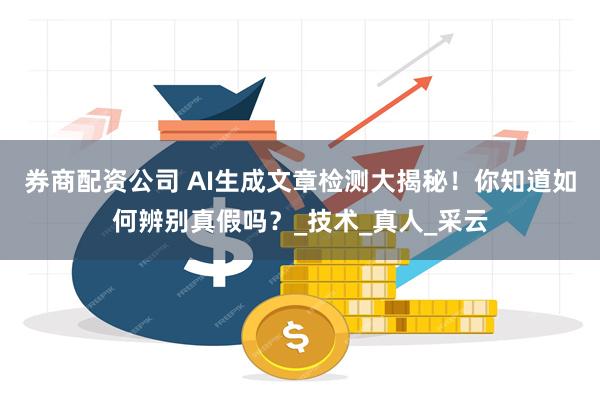券商配资公司 AI生成文章检测大揭秘！你知道如何辨别真假吗？_技术_真人_采云