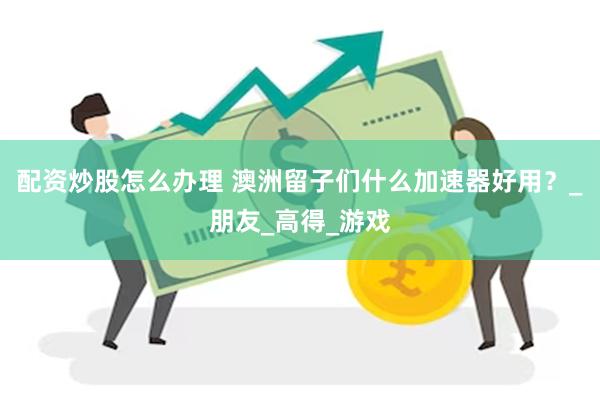 配资炒股怎么办理 澳洲留子们什么加速器好用？_朋友_高得_游戏
