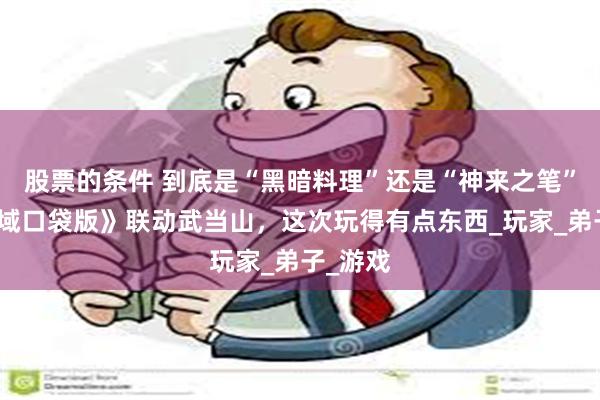 股票的条件 到底是“黑暗料理”还是“神来之笔”？《魔域口袋版》联动武当山，这次玩得有点东西_玩家_弟子_游戏