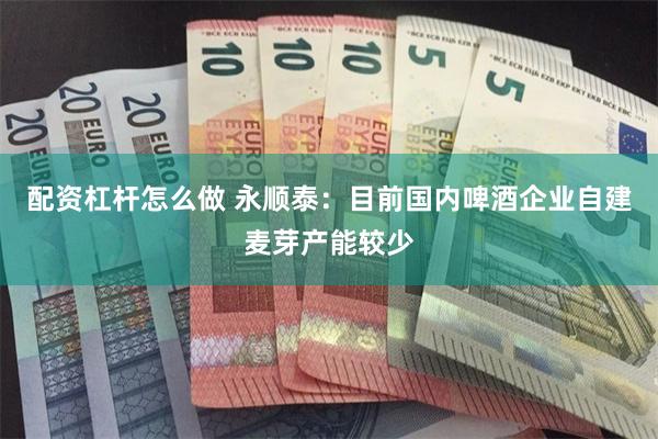 配资杠杆怎么做 永顺泰：目前国内啤酒企业自建麦芽产能较少