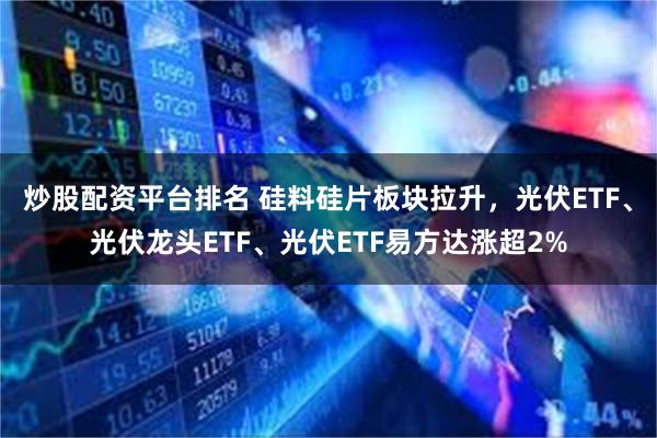 炒股配资平台排名 硅料硅片板块拉升，光伏ETF、光伏龙头ETF、光伏ETF易方达涨超2%