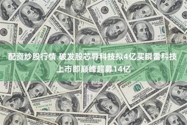 配资炒股行情 破发股芯导科技拟4亿买瞬雷科技 上市即巅峰超募14亿