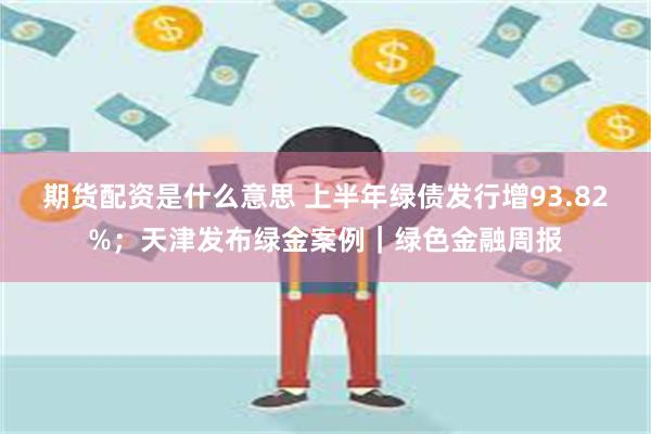 期货配资是什么意思 上半年绿债发行增93.82%；天津发布绿金案例｜绿色金融周报