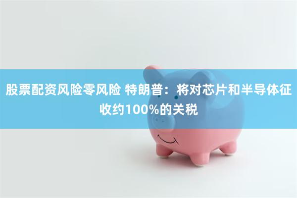 股票配资风险零风险 特朗普：将对芯片和半导体征收约100%的关税