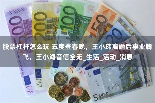 股票杠杆怎么玩 五度登春晚，王小玮离婚后事业腾飞，王小海音信全无_生活_活动_消息