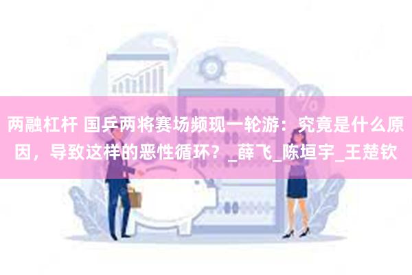两融杠杆 国乒两将赛场频现一轮游：究竟是什么原因，导致这样的恶性循环？_薛飞_陈垣宇_王楚钦