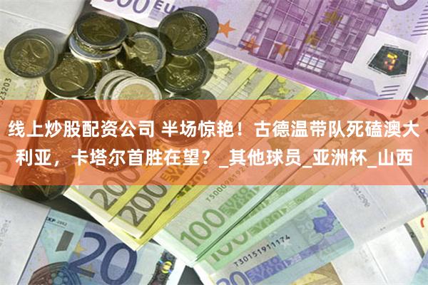 线上炒股配资公司 半场惊艳！古德温带队死磕澳大利亚，卡塔尔首胜在望？_其他球员_亚洲杯_山西