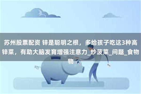 苏州股票配资 锌是聪明之根，多给孩子吃这3种高锌菜，有助大脑发育增强注意力_炒菠菜_问题_食物
