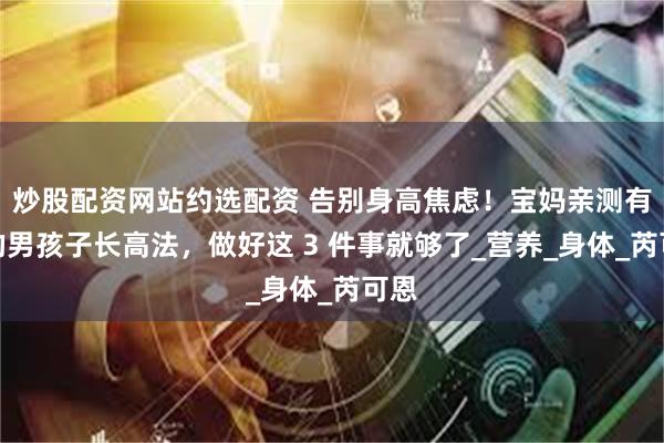 炒股配资网站约选配资 告别身高焦虑！宝妈亲测有效的男孩子长高法，做好这 3 件事就够了_营养_身体_芮可恩
