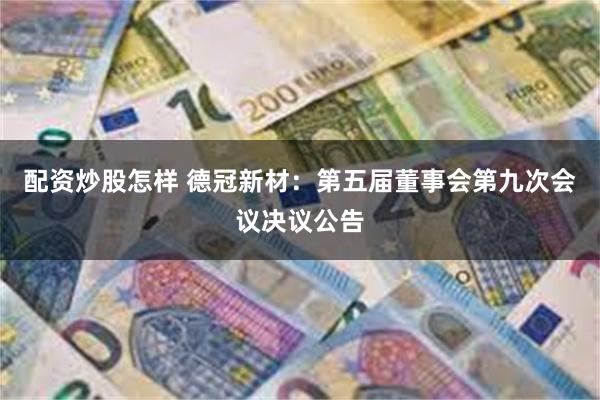 配资炒股怎样 德冠新材：第五届董事会第九次会议决议公告