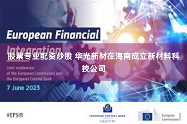 股票专业配资炒股 华光新材在海南成立新材料科技公司