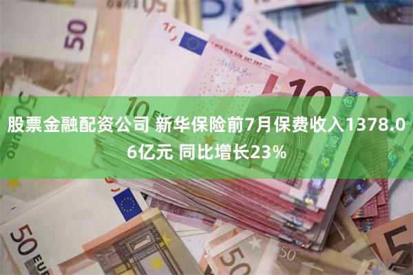 股票金融配资公司 新华保险前7月保费收入1378.06亿元 同比增长23%