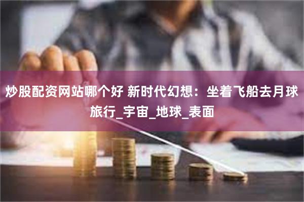 炒股配资网站哪个好 新时代幻想：坐着飞船去月球旅行_宇宙_地球_表面