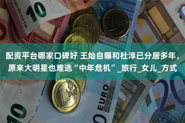 配资平台哪家口碑好 王灿自曝和杜淳已分居多年，原来大明星也难逃“中年危机”_旅行_女儿_方式
