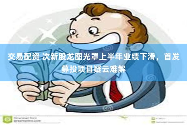 交易配资 次新股龙图光罩上半年业绩下滑，首发募投项目疑云难解