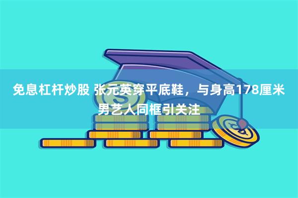 免息杠杆炒股 张元英穿平底鞋，与身高178厘米男艺人同框引关注