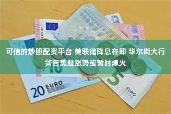 可信的炒股配资平台 美联储降息在即 华尔街大行警告美股涨势或暂时熄火