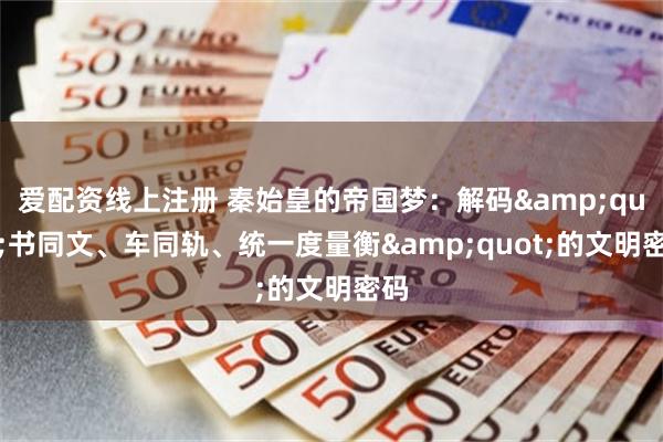 爱配资线上注册 秦始皇的帝国梦:解码"书同文、车同轨、统一度量衡"的文明密码