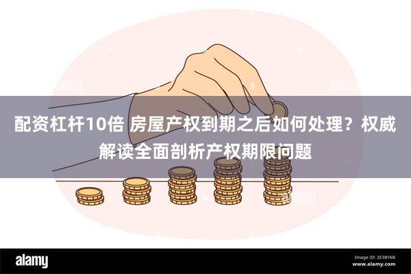 配资杠杆10倍 房屋产权到期之后如何处理？权威解读全面剖析产权期限问题