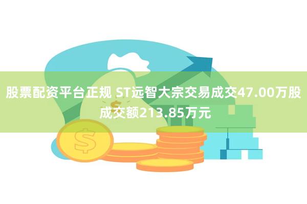 股票配资平台正规 ST远智大宗交易成交47.00万股 成交额213.85万元