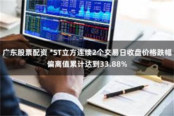 广东股票配资 *ST立方连续2个交易日收盘价格跌幅偏离值累计达到33.88%