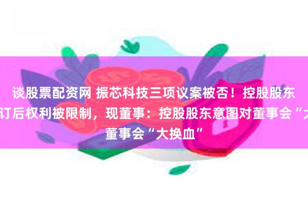 谈股票配资网 振芯科技三项议案被否！控股股东认为修订后权利被限制，现董事：控股股东意图对董事会“大换血”