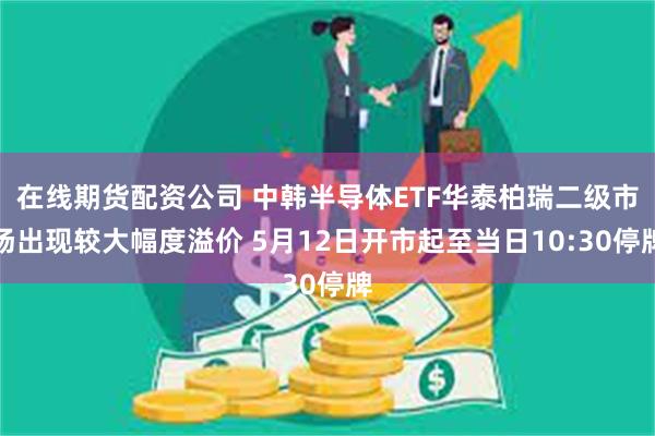 在线期货配资公司 中韩半导体ETF华泰柏瑞二级市场出现较大幅度溢价 5月12日开市起至当日10:30停牌