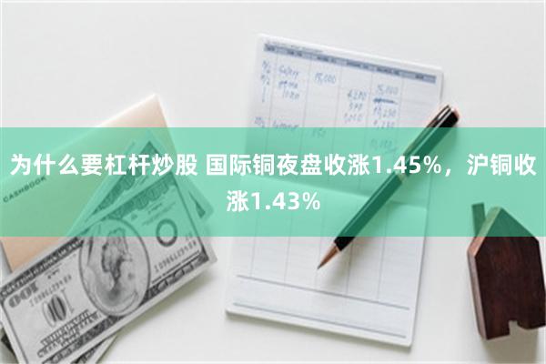 为什么要杠杆炒股 国际铜夜盘收涨1.45%，沪铜收涨1.43%