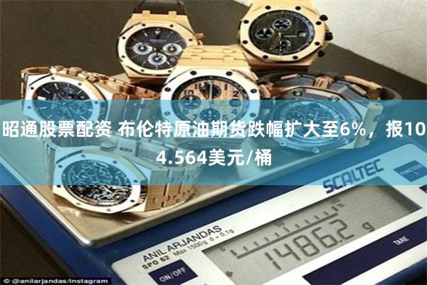 昭通股票配资 布伦特原油期货跌幅扩大至6%，报104.564美元/桶