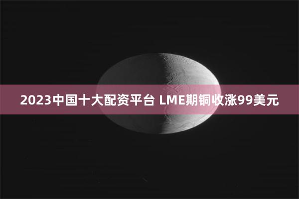 2023中国十大配资平台 LME期铜收涨99美元