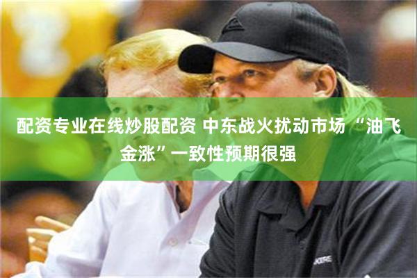 配资专业在线炒股配资 中东战火扰动市场 “油飞金涨”一致性预期很强