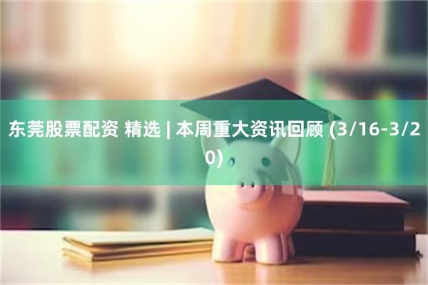 东莞股票配资 精选 | 本周重大资讯回顾 (3/16-3/20)