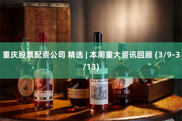 重庆股票配资公司 精选 | 本周重大资讯回顾 (3/9-3/13)