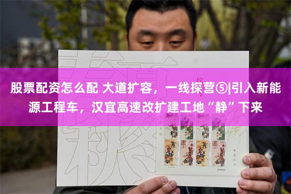 股票配资怎么配 大道扩容，一线探营⑤|引入新能源工程车，汉宜高速改扩建工地“静”下来
