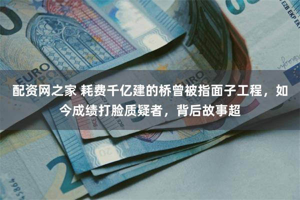 配资网之家 耗费千亿建的桥曾被指面子工程，如今成绩打脸质疑者，背后故事超