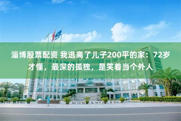 淄博股票配资 我逃离了儿子200平的家：72岁才懂，最深的孤独，是笑着当个外人