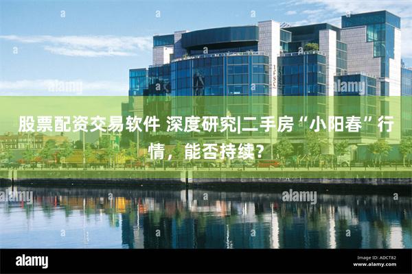 股票配资交易软件 深度研究|二手房“小阳春”行情，能否持续？