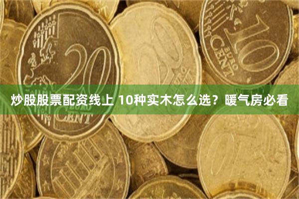 炒股股票配资线上 10种实木怎么选？暖气房必看