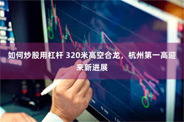 如何炒股用杠杆 320米高空合龙，杭州第一高迎来新进展