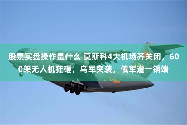 股票实盘操作是什么 莫斯科4大机场齐关闭，600架无人机狂砸，乌军突袭，俄军遭一锅端