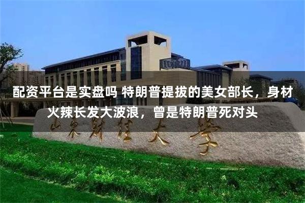 配资平台是实盘吗 特朗普提拔的美女部长，身材火辣长发大波浪，曾是特朗普死对头