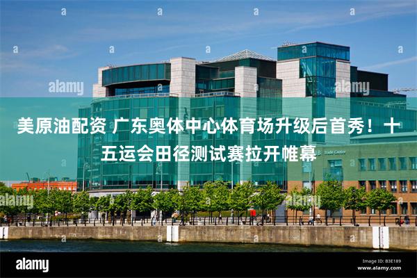 美原油配资 广东奥体中心体育场升级后首秀！十五运会田径测试赛拉开帷幕