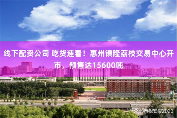 线下配资公司 吃货速看！惠州镇隆荔枝交易中心开市，预售达15600吨