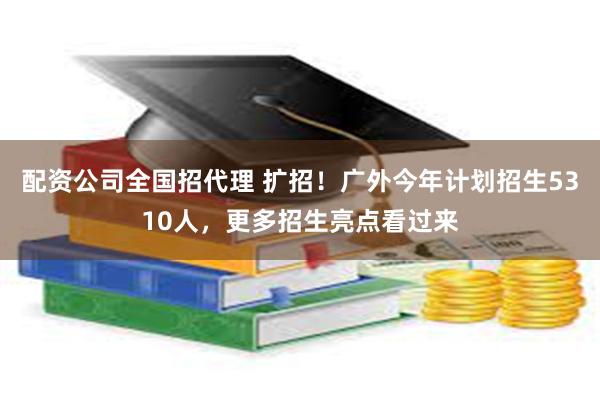 配资公司全国招代理 扩招！广外今年计划招生5310人，更多招生亮点看过来