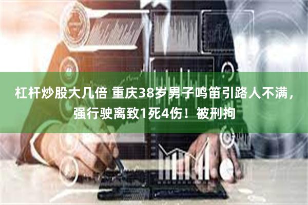 杠杆炒股大几倍 重庆38岁男子鸣笛引路人不满，强行驶离致1死4伤！被刑拘