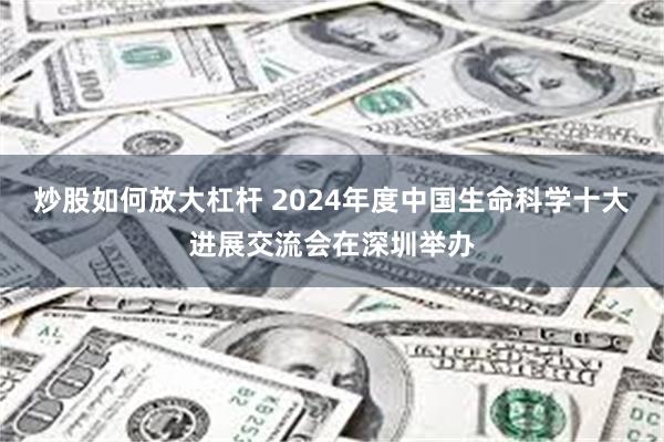 炒股如何放大杠杆 2024年度中国生命科学十大进展交流会在深圳举办